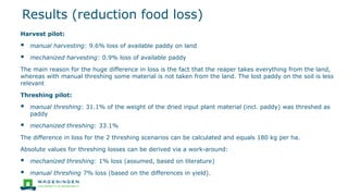 Results (reduction food loss)
Harvest pilot:
▪ manual harvesting: 9.6% loss of available paddy on land
▪ mechanized harvesting: 0.9% loss of available paddy
The main reason for the huge difference in loss is the fact that the reaper takes everything from the land,
whereas with manual threshing some material is not taken from the land. The lost paddy on the soil is less
relevant
Threshing pilot:
▪ manual threshing: 31.1% of the weight of the dried input plant material (incl. paddy) was threshed as
paddy
▪ mechanized threshing: 33.1%
The difference in loss for the 2 threshing scenarios can be calculated and equals 180 kg per ha.
Absolute values for threshing losses can be derived via a work-around:
▪ mechanized threshing: 1% loss (assumed, based on literature)
▪ manual threshing 7% loss (based on the differences in yield).
 