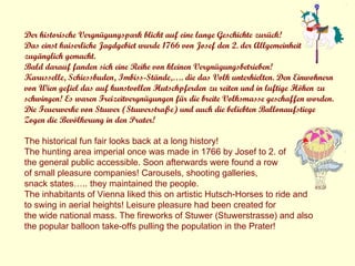 Der historische Vergnügungspark blickt auf eine lange Geschichte zurück! Das einst kaiserliche Jagdgebiet wurde 1766 von Josef den 2. der Allgemeinheit  zugänglich gemacht. Bald darauf fanden sich eine Reihe von kleinen Vergnügungsbetrieben! Karusselle, Schiessbuden, Imbiss-Stände,…. die das Volk unterhielten. Den Einwohnern von Wien gefiel das auf kunstvollen Hutschpferden zu reiten und in luftige Höhen zu schwingen! Es waren Freizeitvergnügungen für die breite Volksmasse geschaffen worden. Die Feuerwerke von Stuwer (Stuwerstraße) und auch die beliebten Ballonaufstiege  Zogen die Bevölkerung in den Prater! The historical fun fair looks back at a long history!  The hunting area imperial once was made in 1766 by Josef to 2. of  the general public accessible. Soon afterwards were found a row  of small pleasure companies! Carousels, shooting galleries,  snack states….. they maintained the people.  The inhabitants of Vienna liked this on artistic Hutsch-Horses to ride and  to swing in aerial heights! Leisure pleasure had been created for  the wide national mass. The fireworks of Stuwer (Stuwerstrasse) and also  the popular balloon take-offs pulling the population in the Prater! 
