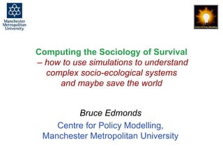 Computing the Sociology of Survival, Bruce Edmonds, Wageningen, June 2016. slide 1
Computing the Sociology of Survival
– how to use simulations to understand
complex socio-ecological systems
and maybe save the world
Bruce Edmonds
Centre for Policy Modelling,
Manchester Metropolitan University
 
