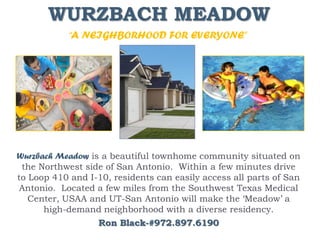 WURZBACH MEADOW
            “A NEIGHBORHOOD FOR EVERYONE”




Wurzbach Meadow is a beautiful townhome community situated on
 the Northwest side of San Antonio. Within a few minutes drive
to Loop 410 and I-10, residents can easily access all parts of San
Antonio. Located a few miles from the Southwest Texas Medical
   Center, USAA and UT-San Antonio will make the ‘Meadow’ a
      high-demand neighborhood with a diverse residency.
                   Ron Black-#972.897.6190
 
