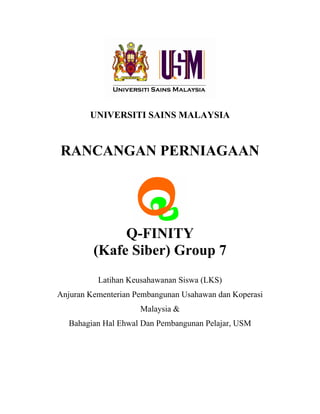 UNIVERSITI SAINS MALAYSIA


RANCANGAN PERNIAGAAN




              Q-FINITY
         (Kafe Siber) Group 7
          Latihan Keusahawanan Siswa (LKS)
Anjuran Kementerian Pembangunan Usahawan dan Koperasi
                     Malaysia &
  Bahagian Hal Ehwal Dan Pembangunan Pelajar, USM
 