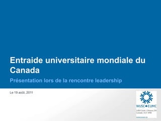 Entraide universitaire mondiale du
Canada
Présentation lors de la rencontre leadership

Le 19 août, 2011
 