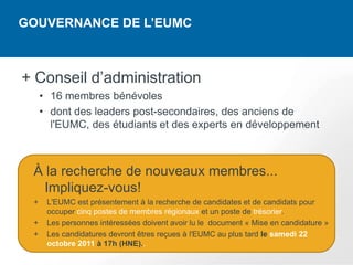 GOUVERNANCE DE L’EUMC



+ Conseil d’administration
     • 16 membres bénévoles
     • dont des leaders post-secondaires, des anciens de
       l'EUMC, des étudiants et des experts en développement



 À la recherche de nouveaux membres...
   Impliquez-vous!
 +    L'EUMC est présentement à la recherche de candidates et de candidats pour
      occuper cinq postes de membres régionaux et un poste de trésorier.
 +    Les personnes intéressées doivent avoir lu le document « Mise en candidature »
 +    Les candidatures devront êtres reçues à l'EUMC au plus tard le samedi 22
      octobre 2011 à 17h (HNE)..
 