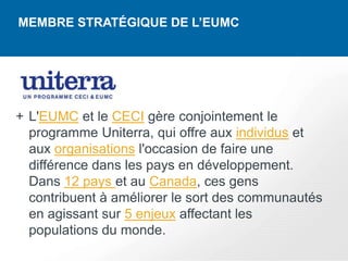 MEMBRE STRATÉGIQUE DE L’EUMC




+ L'EUMC et le CECI gère conjointement le
  programme Uniterra, qui offre aux individus et
  aux organisations l'occasion de faire une
  différence dans les pays en développement.
  Dans 12 pays et au Canada, ces gens
  contribuent à améliorer le sort des communautés
  en agissant sur 5 enjeux affectant les
  populations du monde.
 