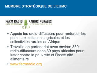 MEMBRE STRATÉGIQUE DE L’EUMC




+ Appuie les radio-diffuseurs pour renforcer les
  petites exploitations agricoles et les
  collectivités rurales en Afrique
+ Travaille en partenariat avec environ 330
  radio-diffuseurs dans 39 pays africains pour
  lutter contre la pauvreté et l’insécurité
  alimentaire
+ www.farmradio.org
 
