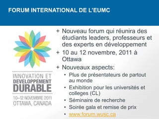 FORUM INTERNATIONAL DE L’EUMC


             + Nouveau forum qui réunira des
               étudiants leaders, professeurs et
               des experts en développement
             + 10 au 12 novembre, 2011 à
               Ottawa
             + Nouveaux aspects:
               • Plus de présentateurs de partout
                 au monde
               • Exhibition pour les universités et
                 colleges (CL)
               • Séminaire de recherche
               • Soirée gala et remise de prix
               • www.forum.wusc.ca
 