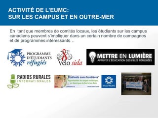 ACTIVITÉ DE L’EUMC:
SUR LES CAMPUS ET EN OUTRE-MER

En tant que membres de comités locaux, les étudiants sur les campus
canadiens peuvent s’impliquer dans un certain nombre de campagnes
et de programmes intéressants…
 