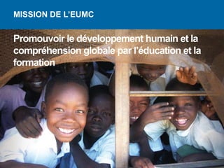 MISSION DE L’EUMC


Promouvoir le développement humain et la
compréhension globale par l’éducation et la
formation
 