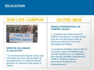 ÉDUCATION



SUR LES CAMPUS                                 OUTRE-MER
                                          RÉSEAU INTERNATIONAL DE
                                          COMITÉS LOCAUX

                                          + Le réseau de comités locaux de
                                          l'EUMC s’est élargi au niveau mondial
                                          avec des comités locaux actifs au
                                          Ghana et au Burkina Faso et en
                                          développement ailleurs.
SÉRIE DE COLLOQUES:                       +Le projet de jumelage donne à des CL
Au delà de 2015                           l’occasion unique de collaborer par-
                                          delà les frontières en vue d’atteindre
+ En réunissant des experts locaux, des   des objectifs identifiés conjointement
volontaires de retour, des étudiants et   (OMD 8 : Mettre en place un
des professeurs, un colloque éducatif     partenariat mondial pour le
peut être un catalyseur pour passer à
                                          développement).
l’action.
 