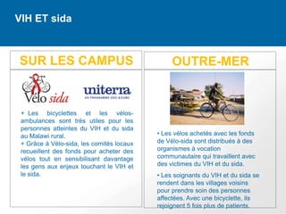 VIH ET sida



SUR LES CAMPUS                                  OUTRE-MER


 + Les bicyclettes et les vélos-
 ambulances sont très utiles pour les
 personnes atteintes du VIH et du sida
 au Malawi rural.                          • Les vélos achetés avec les fonds
 + Grâce à Vélo-sida, les comités locaux   de Vélo-sida sont distribués à des
 recueillent des fonds pour acheter des    organismes à vocation
 vélos tout en sensibilisant davantage     communautaire qui travaillent avec
 les gens aux enjeux touchant le VIH et    des victimes du VIH et du sida.
 le sida.                                  • Les soignants du VIH et du sida se
                                           rendent dans les villages voisins
                                           pour prendre soin des personnes
                                           affectées. Avec une bicyclette, ils
                                           rejoignent 5 fois plus de patients.
 