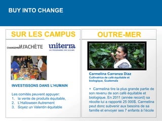 BUY INTO CHANGE



SUR LES CAMPUS                             OUTRE-MER




                                     Carmelina Carranza Díaz
                                     Cultivatrice de café équitable et
                                     biologique, Guatemala
INVESTISSONS DANS L’HUMAIN
                                     + Carmelina tire la plus grande partie de
Les comités peuvent appuyer:         son revenu de son café équitable et
1. la vente de produits équitable,   biologique. En 2011 (année record) sa
2. L’Halloween Autrement             récolte lui a rapporté 25 000$. Carmelina
3. Soyez un Valentin équitable       peut donc subvenir aux besoins de sa
                                     famille et envoyer ses 7 enfants à l’école
 
