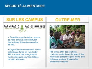 SÉCURITÉ ALIMENTAIRE



SUR LES CAMPUS                               OUTRE-MER



 + Travaillez avec la station campus
 de votre campus afin de diffuser
 des histoires tirées des scénarios
 de RRI.

 + Organisez des évènements et des
 collectes de fonds en vue d’aider     RRI aide à offrir des solutions
 RRI à acheter des enregistreurs       pratiques, rentables et durables à des
 mp3 numériques pour les stations      millions de personnes pour moins d’un
 de radio africaines.                  dollar par auditeur à travers les
                                       émissions de radios.
 