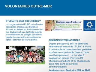 VOLONTAIRES OUTRE-MER



ÉTUDIANTS SANS FRONTIÈRES™
un programme de l'EUMC qui offre des
possibilités pratiques de travail en
Afrique, en Asie et en Amérique du Sud
aux étudiants et aux diplômés récents
d’universités et de collèges canadiens
pendant un semestre universitaire ou
après l’obtention de leur diplôme.       SÉMINAIRE INTERNATIONALE
                                         Depuis presque 65 ans, le Séminaire
                                         international annuel de l'EUMC a fourni
                                         à des étudiants canadiens leur première
                                         expérience approfondie dans un pays
                                         en développement. Le but vise à
                                         engager un groupe d’environ 20
                                         étudiants canadiens et 20 étudiants du
                                         pays hôte dans des projets
                                         communautaires.
                                         Impliquez-vous: Séminaire 2012 au Mali!
 