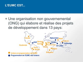 L’EUMC EST...



+ Une organisation non gouvernemental
  (ONG) qui élabore et réalise des projets
  de développement dans 13 pays:

                    Canada                             Afghanistan Népal
                                                                         Vietnam
                               Haïti Sénégal        Mali Sudan
                                     Guinea                                Cambodge
             Guatemala                             Burkina Faso
                                                                Sri Lanka
                               Pérou           Ghana
                                Bolivia                   Malawi

   Uniterra et programmation del’EUMC             Botswana
   Programmation de l’EUMC non Uniterra
 