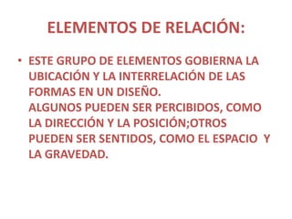ELEMENTOS DE RELACIÓN:
• ESTE GRUPO DE ELEMENTOS GOBIERNA LA
  UBICACIÓN Y LA INTERRELACIÓN DE LAS
  FORMAS EN UN DISEÑO.
  ALGUNOS PUEDEN SER PERCIBIDOS, COMO
  LA DIRECCIÓN Y LA POSICIÓN;OTROS
  PUEDEN SER SENTIDOS, COMO EL ESPACIO Y
  LA GRAVEDAD.
 