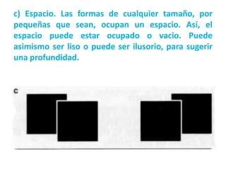 c) Espacio. Las formas de cualquier tamaño, por
pequeñas que sean, ocupan un espacio. Así, el
espacio puede estar ocupado o vacio. Puede
asimismo ser liso o puede ser ilusorio, para sugerir
una profundidad.
 