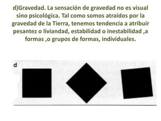 d)Gravedad. La sensación de gravedad no es visual
  sino psicológica. Tal como somos atraídos por la
gravedad de la Tierra, tenemos tendencia a atribuir
pesantez o liviandad, estabilidad o inestabilidad ,a
     formas ,o grupos de formas, individuales.
 