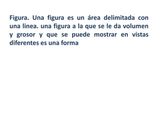 Figura. Una figura es un área delimitada con
una linea. una figura a la que se le da volumen
y grosor y que se puede mostrar en vistas
diferentes es una forma
 