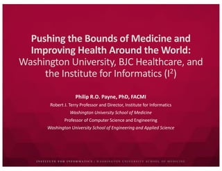 I N S T I T U T E F O R I N F O R M A T I C S | W A S H I N G T O N U N I V E R S I T Y S C H O O L O F M E D I C I N E
Pushing	the	Bounds	of	Medicine	and	
Improving	Health	Around	the	World:	
Washington	University,	BJC	Healthcare,	and	
the	Institute	for	Informatics	(I2)
Philip	R.O.	Payne,	PhD,	FACMI
Robert	J.	Terry	Professor	and	Director,	Institute	for	Informatics
Washington	University	School	of	Medicine
Professor	of	Computer	Science	and	Engineering
Washington	University	School	of	Engineering	and	Applied	Science
 