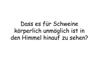 Dass es für Schweine körperlich unmöglich ist in den Himmel hinauf zu sehen? 