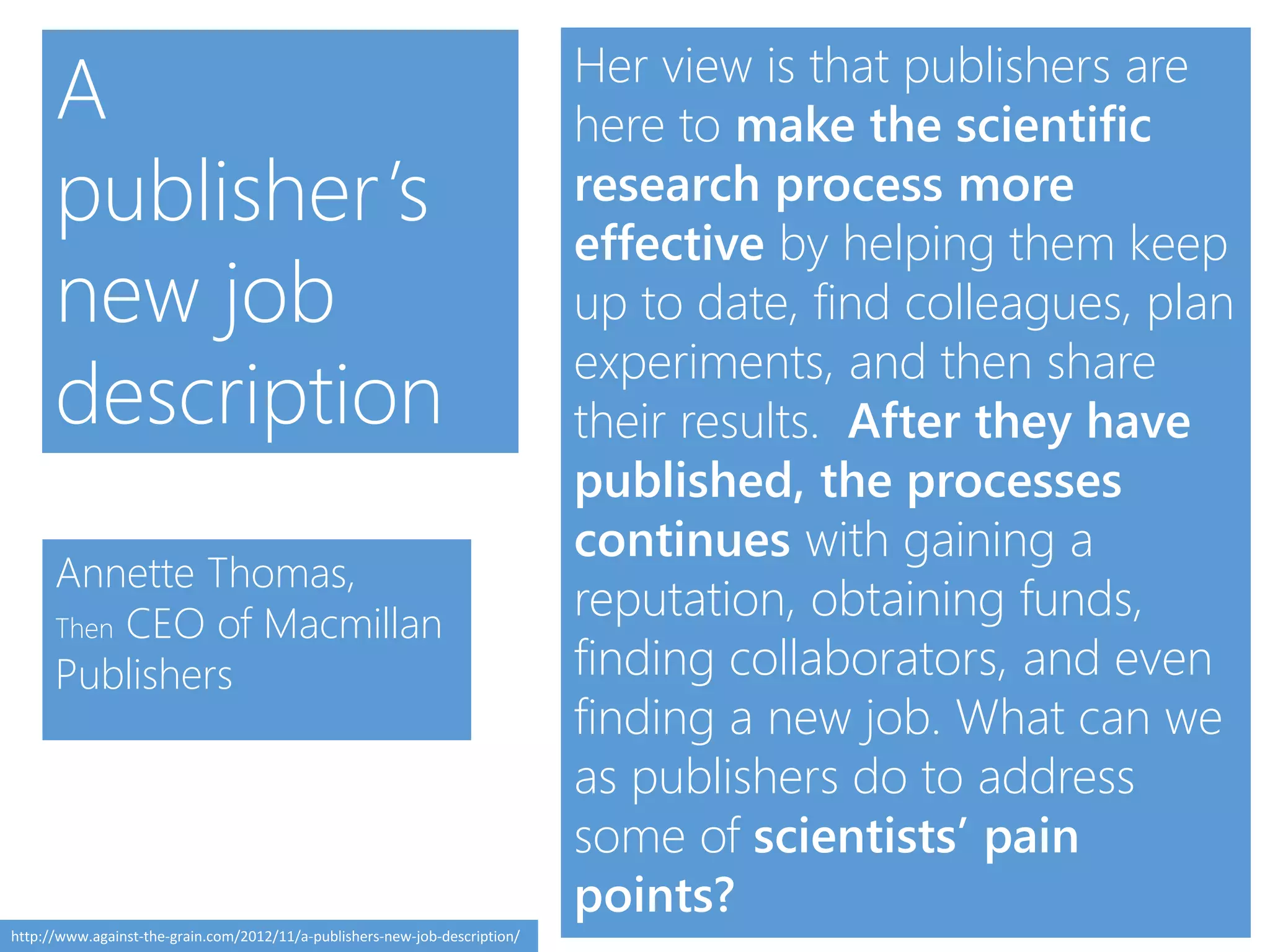 Her view is that publishers are
here to make the scientific
research process more
effective by helping them keep
up to date, find colleagues, plan
experiments, and then share
their results. After they have
published, the processes
continues with gaining a
reputation, obtaining funds,
finding collaborators, and even
finding a new job. What can we
as publishers do to address
some of scientists’ pain
points?
Annette Thomas,
Then CEO of Macmillan
Publishers
A
publisher’s
new job
description
http://www.against-the-grain.com/2012/11/a-publishers-new-job-description/
 