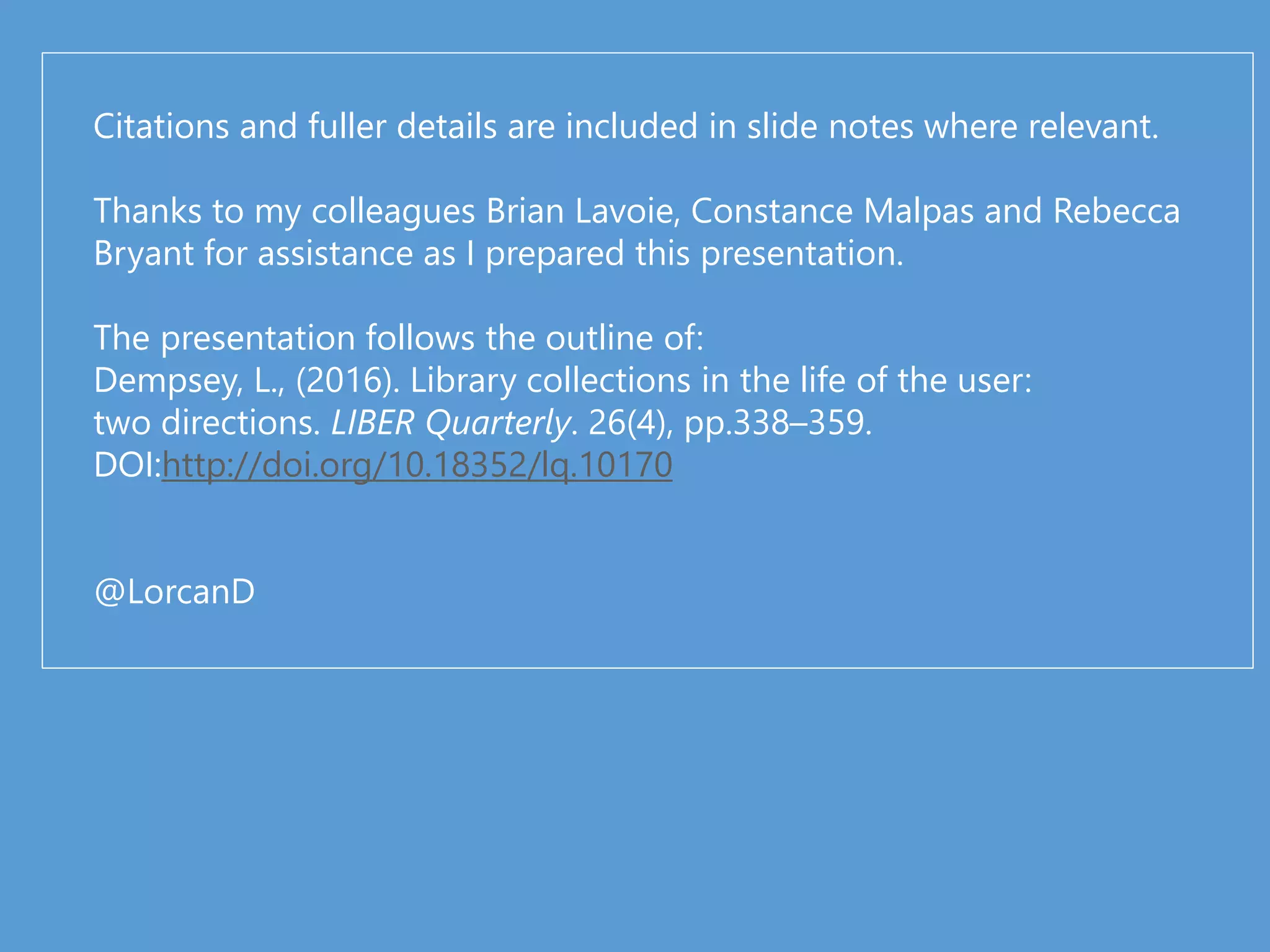 Citations and fuller details are included in slide notes where relevant.
Thanks to my colleagues Brian Lavoie, Constance Malpas and Rebecca
Bryant for assistance as I prepared this presentation.
The presentation follows the outline of:
Dempsey, L., (2016). Library collections in the life of the user:
two directions. LIBER Quarterly. 26(4), pp.338–359.
DOI:http://doi.org/10.18352/lq.10170
@LorcanD
 