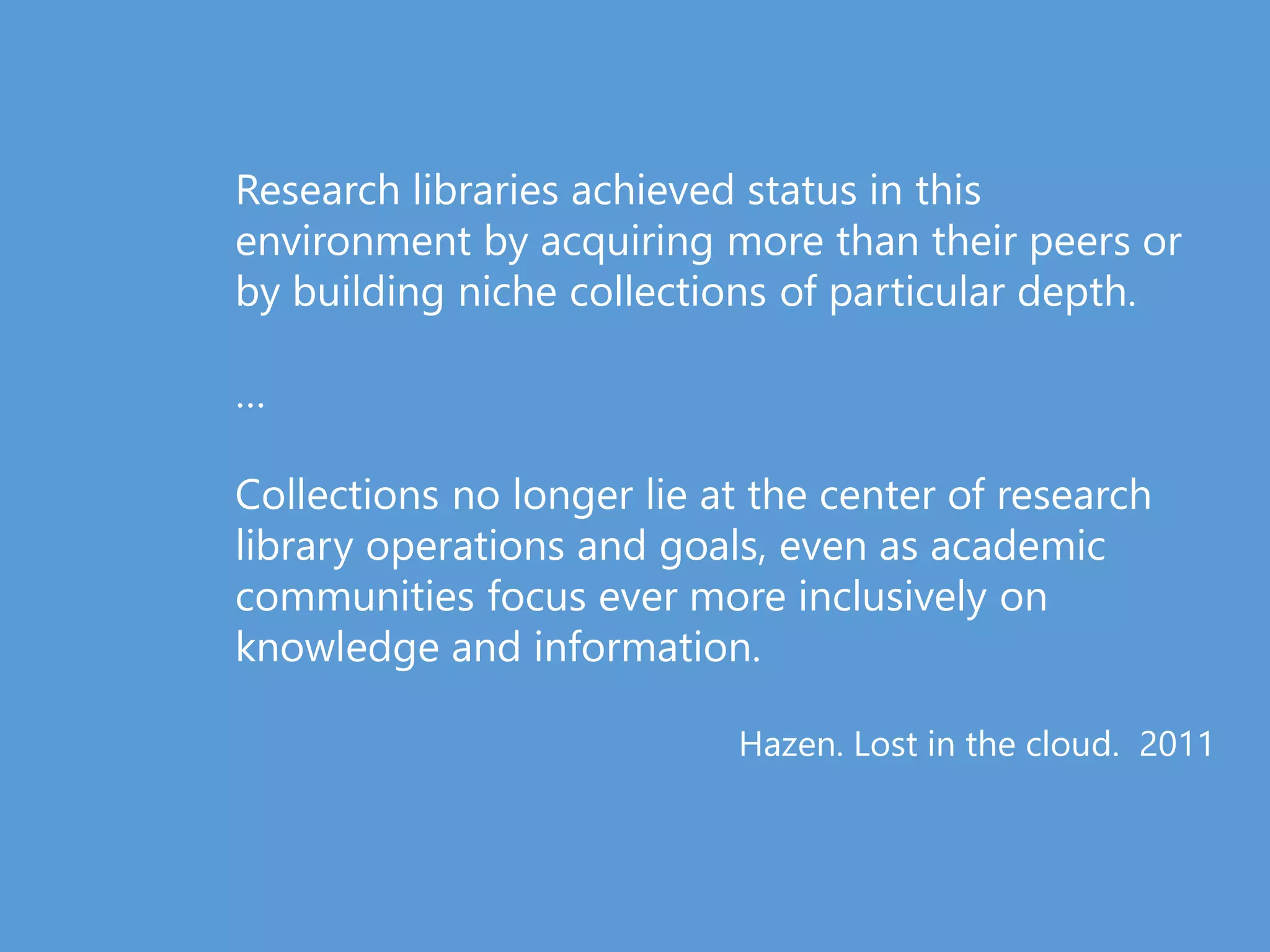 Research libraries achieved status in this
environment by acquiring more than their peers or
by building niche collections of particular depth.
…
Collections no longer lie at the center of research
library operations and goals, even as academic
communities focus ever more inclusively on
knowledge and information.
Hazen. Lost in the cloud. 2011
 