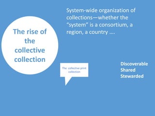 The rise of
the
collective
collection
System-wide organization of
collections—whether the
“system” is a consortium, a
region, a country ….
The collective print
collection
Discoverable
Shared
Stewarded
 