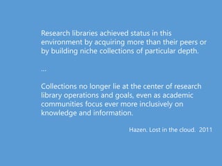 Research libraries achieved status in this
environment by acquiring more than their peers or
by building niche collections of particular depth.
…
Collections no longer lie at the center of research
library operations and goals, even as academic
communities focus ever more inclusively on
knowledge and information.
Hazen. Lost in the cloud. 2011
 