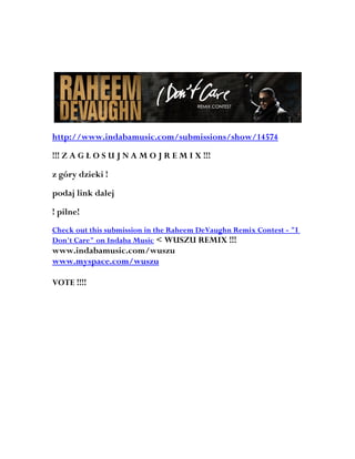 http://www.indabamusic.com/submissions/show/14574

!!! Z A G Ł O S U J N A M O J R E M I X !!!

z góry dzieki !

podaj link dalej

! pilne!
Check out this submission in the Raheem DeVaughn Remix Contest - "I
Don't Care" on Indaba Music < WUSZU REMIX !!!
www.indabamusic.com/wuszu
www.myspace.com/wuszu

VOTE !!!!
 