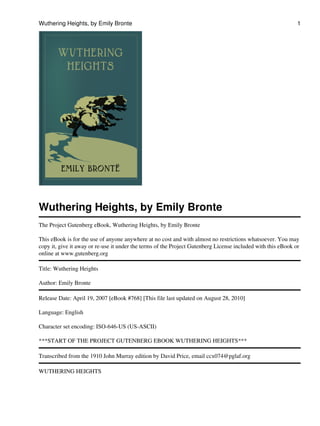 Wuthering Heights, by Emily Bronte                                                                            1




Wuthering Heights, by Emily Bronte
The Project Gutenberg eBook, Wuthering Heights, by Emily Bronte

This eBook is for the use of anyone anywhere at no cost and with almost no restrictions whatsoever. You may
copy it, give it away or re-use it under the terms of the Project Gutenberg License included with this eBook or
online at www.gutenberg.org

Title: Wuthering Heights

Author: Emily Bronte

Release Date: April 19, 2007 [eBook #768] [This file last updated on August 28, 2010]

Language: English

Character set encoding: ISO-646-US (US-ASCII)

***START OF THE PROJECT GUTENBERG EBOOK WUTHERING HEIGHTS***

Transcribed from the 1910 John Murray edition by David Price, email ccx074@pglaf.org

WUTHERING HEIGHTS
 
