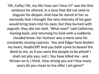 'Oh, Cathy! Oh, my life! how can I bear it?' was the first
   sentence he uttered, in a tone that did not seek to
    disguise his despair. And now he stared at her so
  earnestly that I thought the very intensity of his gaze
 would bring tears into his eyes; but they burned with
anguish: they did not melt. 'What now?' said Catherine,
  leaning back, and returning his look with a suddenly
    clouded brow: her humour was a mere vane for
constantly varying caprices. 'You and Edgar have broken
 my heart, Heathcliff! And you both come to bewail the
  deed to me, as if you were the people to be pitied! I
    shall not pity you, not I. You have killed me - and
  thriven on it, I think. How strong you are! How many
       years do you mean to live after I am gone?'
 