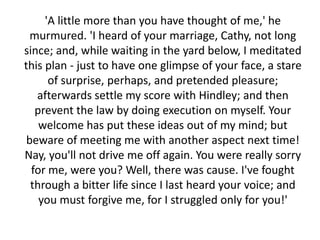 'A little more than you have thought of me,' he
  murmured. 'I heard of your marriage, Cathy, not long
since; and, while waiting in the yard below, I meditated
this plan - just to have one glimpse of your face, a stare
      of surprise, perhaps, and pretended pleasure;
   afterwards settle my score with Hindley; and then
   prevent the law by doing execution on myself. Your
    welcome has put these ideas out of my mind; but
 beware of meeting me with another aspect next time!
Nay, you'll not drive me off again. You were really sorry
  for me, were you? Well, there was cause. I've fought
  through a bitter life since I last heard your voice; and
    you must forgive me, for I struggled only for you!'
 