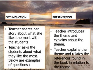 SET INDUCTION             PRESENTATION


• Teacher shares her
                         • Teacher introduces
  story about what she
                           the theme and
  likes the most with
                           explains about the
  the students
                           theme.
• Teacher asks the
                         • Teacher explains the
  students about what
                           theme and relates the
  they like the most.
                           references found in
  Below are examples
                           the book in relation to
  of questions :
                           the theme.
 