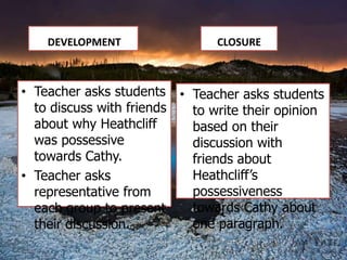 DEVELOPMENT                CLOSURE



• Teacher asks students • Teacher asks students
  to discuss with friends to write their opinion
  about why Heathcliff    based on their
  was possessive          discussion with
  towards Cathy.          friends about
• Teacher asks            Heathcliff’s
  representative from     possessiveness
  each group to present   towards Cathy about
  their discussion.       one paragraph.
 