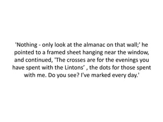 'Nothing - only look at the almanac on that wall;' he
 pointed to a framed sheet hanging near the window,
 and continued, 'The crosses are for the evenings you
have spent with the Lintons’ , the dots for those spent
     with me. Do you see? I've marked every day.'
 