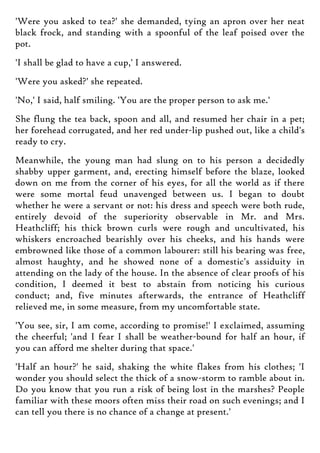'Were you asked to tea?' she demanded, tying an apron over her neat
black frock, and standing with a spoonful of the leaf poised over the
pot.
'I shall be glad to have a cup,' I answered.
'Were you asked?' she repeated.
'No,' I said, half smiling. 'You are the proper person to ask me.'
She flung the tea back, spoon and all, and resumed her chair in a pet;
her forehead corrugated, and her red under-lip pushed out, like a child's
ready to cry.
Meanwhile, the young man had slung on to his person a decidedly
shabby upper garment, and, erecting himself before the blaze, looked
down on me from the corner of his eyes, for all the world as if there
were some mortal feud unavenged between us. I began to doubt
whether he were a servant or not: his dress and speech were both rude,
entirely devoid of the superiority observable in Mr. and Mrs.
Heathcliff; his thick brown curls were rough and uncultivated, his
whiskers encroached bearishly over his cheeks, and his hands were
embrowned like those of a common labourer: still his bearing was free,
almost haughty, and he showed none of a domestic's assiduity in
attending on the lady of the house. In the absence of clear proofs of his
condition, I deemed it best to abstain from noticing his curious
conduct; and, five minutes afterwards, the entrance of Heathcliff
relieved me, in some measure, from my uncomfortable state.
'You see, sir, I am come, according to promise!' I exclaimed, assuming
the cheerful; 'and I fear I shall be weather-bound for half an hour, if
you can afford me shelter during that space.'
'Half an hour?' he said, shaking the white flakes from his clothes; 'I
wonder you should select the thick of a snow-storm to ramble about in.
Do you know that you run a risk of being lost in the marshes? People
familiar with these moors often miss their road on such evenings; and I
can tell you there is no chance of a change at present.'
 