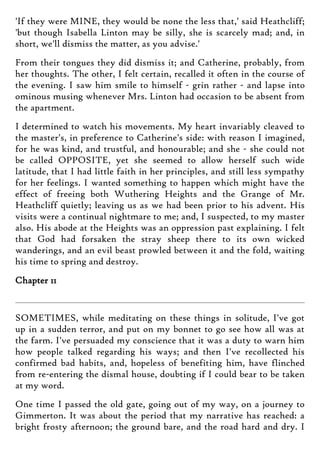 'If they were MINE, they would be none the less that,' said Heathcliff;
'but though Isabella Linton may be silly, she is scarcely mad; and, in
short, we'll dismiss the matter, as you advise.'
From their tongues they did dismiss it; and Catherine, probably, from
her thoughts. The other, I felt certain, recalled it often in the course of
the evening. I saw him smile to himself - grin rather - and lapse into
ominous musing whenever Mrs. Linton had occasion to be absent from
the apartment.
I determined to watch his movements. My heart invariably cleaved to
the master's, in preference to Catherine's side: with reason I imagined,
for he was kind, and trustful, and honourable; and she - she could not
be called OPPOSITE, yet she seemed to allow herself such wide
latitude, that I had little faith in her principles, and still less sympathy
for her feelings. I wanted something to happen which might have the
effect of freeing both Wuthering Heights and the Grange of Mr.
Heathcliff quietly; leaving us as we had been prior to his advent. His
visits were a continual nightmare to me; and, I suspected, to my master
also. His abode at the Heights was an oppression past explaining. I felt
that God had forsaken the stray sheep there to its own wicked
wanderings, and an evil beast prowled between it and the fold, waiting
his time to spring and destroy.
Chapter 11
SOMETIMES, while meditating on these things in solitude, I've got
up in a sudden terror, and put on my bonnet to go see how all was at
the farm. I've persuaded my conscience that it was a duty to warn him
how people talked regarding his ways; and then I've recollected his
confirmed bad habits, and, hopeless of benefiting him, have flinched
from re-entering the dismal house, doubting if I could bear to be taken
at my word.
One time I passed the old gate, going out of my way, on a journey to
Gimmerton. It was about the period that my narrative has reached: a
bright frosty afternoon; the ground bare, and the road hard and dry. I
 