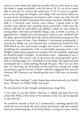 came to a stone where the highway branches off on to the moor at your
left hand; a rough sand-pillar, with the letters W. H. cut on its north
side, on the east, G., and on the south-west, T. G. It serves as a guide-
post to the Grange, the Heights, and village. The sun shone yellow on
its grey head, reminding me of summer; and I cannot say why, but all
at once a gush of child's sensations flowed into my heart. Hindley and I
held it a favourite spot twenty years before. I gazed long at the
weather-worn block; and, stooping down, perceived a hole near the
bottom still full of snail-shells and pebbles, which we were fond of
storing there with more perishable things; and, as fresh as reality, it
appeared that I beheld my early playmate seated on the withered turf:
his dark, square head bent forward, and his little hand scooping out the
earth with a piece of slate. 'Poor Hindley!' I exclaimed, involuntarily. I
started: my bodily eye was cheated into a momentary belief that the
child lifted its face and stared straight into mine! It vanished in a
twinkling; but immediately I felt an irresistible yearning to be at the
Heights. Superstition urged me to comply with this impulse: supposing
he should be dead! I thought - or should die soon! - supposing it were a
sign of death! The nearer I got to the house the more agitated I grew;
and on catching sight of it I trembled in every limb. The apparition had
outstripped me: it stood looking through the gate. That was my first
idea on observing an elf-locked, brown-eyed boy setting his ruddy
countenance against the bars. Further reflection suggested this must be
Hareton, MY Hareton, not altered greatly since I left him, ten months
since.
'God bless thee, darling!' I cried, forgetting instantaneously my foolish
fears. 'Hareton, it's Nelly! Nelly, thy nurse.'
He retreated out of arm's length, and picked up a large flint.
'I am come to see thy father, Hareton,' I added, guessing from the
action that Nelly, if she lived in his memory at all, was not recognised
as one with me.
He raised his missile to hurl it; I commenced a soothing speech, but
could not stay his hand: the stone struck my bonnet; and then ensued,
from the stammering lips of the little fellow, a string of curses, which,
 