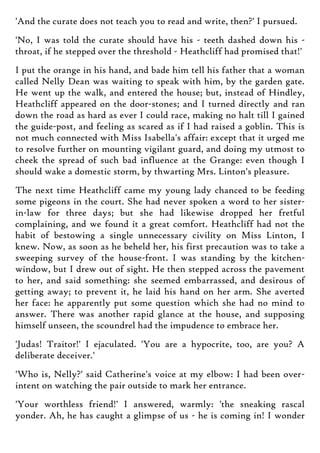 'And the curate does not teach you to read and write, then?' I pursued.
'No, I was told the curate should have his - teeth dashed down his -
throat, if he stepped over the threshold - Heathcliff had promised that!'
I put the orange in his hand, and bade him tell his father that a woman
called Nelly Dean was waiting to speak with him, by the garden gate.
He went up the walk, and entered the house; but, instead of Hindley,
Heathcliff appeared on the door-stones; and I turned directly and ran
down the road as hard as ever I could race, making no halt till I gained
the guide-post, and feeling as scared as if I had raised a goblin. This is
not much connected with Miss Isabella's affair: except that it urged me
to resolve further on mounting vigilant guard, and doing my utmost to
cheek the spread of such bad influence at the Grange: even though I
should wake a domestic storm, by thwarting Mrs. Linton's pleasure.
The next time Heathcliff came my young lady chanced to be feeding
some pigeons in the court. She had never spoken a word to her sister-
in-law for three days; but she had likewise dropped her fretful
complaining, and we found it a great comfort. Heathcliff had not the
habit of bestowing a single unnecessary civility on Miss Linton, I
knew. Now, as soon as he beheld her, his first precaution was to take a
sweeping survey of the house-front. I was standing by the kitchen-
window, but I drew out of sight. He then stepped across the pavement
to her, and said something: she seemed embarrassed, and desirous of
getting away; to prevent it, he laid his hand on her arm. She averted
her face: he apparently put some question which she had no mind to
answer. There was another rapid glance at the house, and supposing
himself unseen, the scoundrel had the impudence to embrace her.
'Judas! Traitor!' I ejaculated. 'You are a hypocrite, too, are you? A
deliberate deceiver.'
'Who is, Nelly?' said Catherine's voice at my elbow: I had been over-
intent on watching the pair outside to mark her entrance.
'Your worthless friend!' I answered, warmly: 'the sneaking rascal
yonder. Ah, he has caught a glimpse of us - he is coming in! I wonder
 
