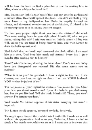 will he have the heart to find a plausible excuse for making love to
Miss, when he told you he hated her?'
Mrs. Linton saw Isabella tear herself free, and run into the garden; and
a minute after, Heathcliff opened the door. I couldn't withhold giving
some loose to my indignation; but Catherine angrily insisted on
silence, and threatened to order me out of the kitchen, if I dared to be
so presumptuous as to put in my insolent tongue.
'To hear you, people might think you were the mistress!' she cried.
'You want setting down in your right place! Heathcliff, what are you
about, raising this stir? I said you must let Isabella alone! - I beg you
will, unless you are tired of being received here, and wish Linton to
draw the bolts against you!'
'God forbid that he should try!' answered the black villain. I detested
him just then. 'God keep him meek and patient! Every day I grow
madder after sending him to heaven!'
'Hush!' said Catherine, shutting the inner door! 'Don't vex me. Why
have you disregarded my request? Did she come across you on
purpose?'
'What is it to you?' he growled. 'I have a right to kiss her, if she
chooses; and you have no right to object. I am not YOUR husband:
YOU needn't be jealous of me!'
'I'm not jealous of you,' replied the mistress; 'I'm jealous for you. Clear
your face: you sha'n't scowl at me! If you like Isabella, you shall marry
her. But do you like her? Tell the truth, Heathcliff! There, you won't
answer. I'm certain you don't.'
'And would Mr. Linton approve of his sister marrying that man?' I
inquired.
'Mr. Linton should approve,' returned my lady, decisively.
'He might spare himself the trouble,' said Heathcliff: 'I could do as well
without his approbation. And as to you, Catherine, I have a mind to
speak a few words now, while we are at it. I want you to be aware that
 