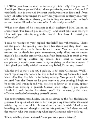 I KNOW you have treated me infernally - infernally! Do you hear?
And if you flatter yourself that I don't perceive it, you are a fool; and if
you think I can be consoled by sweet words, you are an idiot: and if you
fancy I'll suffer unrevenged, I'll convince you of the contrary, in a very
little while! Meantime, thank you for telling me your sister-in-law's
secret: I swear I'll make the most of it. And stand you aside!'
'What new phase of his character is this?' exclaimed Mrs. Linton, in
amazement. 'I've treated you infernally - and you'll take your revenge!
How will you take it, ungrateful brute? How have I treated you
infernally?'
'I seek no revenge on you,' replied Heathcliff, less vehemently. 'That's
not the plan. The tyrant grinds down his slaves and they don't turn
against him; they crush those beneath them. You are welcome to
torture me to death for your amusement, only allow me to amuse
myself a little in the same style, and refrain from insult as much as you
are able. Having levelled my palace, don't erect a hovel and
complacently admire your own charity in giving me that for a home. If
I imagined you really wished me to marry Isabel, I'd cut my throat!'
'Oh, the evil is that I am NOT jealous, is it?' cried Catherine. 'Well, I
won't repeat my offer of a wife: it is as bad as offering Satan a lost soul.
Your bliss lies, like his, in inflicting misery. You prove it. Edgar is
restored from the ill-temper he gave way to at your coming; I begin to
be secure and tranquil; and you, restless to know us at peace, appear
resolved on exciting a quarrel. Quarrel with Edgar, if you please,
Heathcliff, and deceive his sister: you'll hit on exactly the most
efficient method of revenging yourself on me.'
The conversation ceased. Mrs. Linton sat down by the fire, flushed and
gloomy. The spirit which served her was growing intractable: she could
neither lay nor control it. He stood on the hearth with folded arms,
brooding on his evil thoughts; and in this position I left them to seek
the master, who was wondering what kept Catherine below so long.
'Ellen,' said he, when I entered, 'have you seen your mistress?'
 