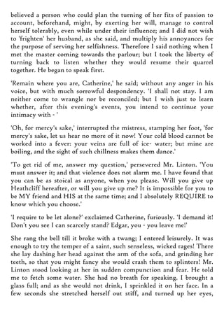 believed a person who could plan the turning of her fits of passion to
account, beforehand, might, by exerting her will, manage to control
herself tolerably, even while under their influence; and I did not wish
to 'frighten' her husband, as she said, and multiply his annoyances for
the purpose of serving her selfishness. Therefore I said nothing when I
met the master coming towards the parlour; but I took the liberty of
turning back to listen whether they would resume their quarrel
together. He began to speak first.
'Remain where you are, Catherine,' he said; without any anger in his
voice, but with much sorrowful despondency. 'I shall not stay. I am
neither come to wrangle nor be reconciled; but I wish just to learn
whether, after this evening's events, you intend to continue your
intimacy with - '
'Oh, for mercy's sake,' interrupted the mistress, stamping her foot, 'for
mercy's sake, let us hear no more of it now! Your cold blood cannot be
worked into a fever: your veins are full of ice- water; but mine are
boiling, and the sight of such chillness makes them dance.'
'To get rid of me, answer my question,' persevered Mr. Linton. 'You
must answer it; and that violence does not alarm me. I have found that
you can be as stoical as anyone, when you please. Will you give up
Heathcliff hereafter, or will you give up me? It is impossible for you to
be MY friend and HIS at the same time; and I absolutely REQUIRE to
know which you choose.'
'I require to be let alone?' exclaimed Catherine, furiously. 'I demand it!
Don't you see I can scarcely stand? Edgar, you - you leave me!'
She rang the bell till it broke with a twang; I entered leisurely. It was
enough to try the temper of a saint, such senseless, wicked rages! There
she lay dashing her head against the arm of the sofa, and grinding her
teeth, so that you might fancy she would crash them to splinters! Mr.
Linton stood looking at her in sudden compunction and fear. He told
me to fetch some water. She had no breath for speaking. I brought a
glass full; and as she would not drink, I sprinkled it on her face. In a
few seconds she stretched herself out stiff, and turned up her eyes,
 