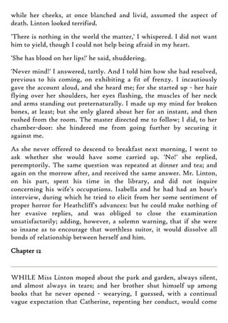 while her cheeks, at once blanched and livid, assumed the aspect of
death. Linton looked terrified.
'There is nothing in the world the matter,' I whispered. I did not want
him to yield, though I could not help being afraid in my heart.
'She has blood on her lips!' he said, shuddering.
'Never mind!' I answered, tartly. And I told him how she had resolved,
previous to his coming, on exhibiting a fit of frenzy. I incautiously
gave the account aloud, and she heard me; for she started up - her hair
flying over her shoulders, her eyes flashing, the muscles of her neck
and arms standing out preternaturally. I made up my mind for broken
bones, at least; but she only glared about her for an instant, and then
rushed from the room. The master directed me to follow; I did, to her
chamber-door: she hindered me from going further by securing it
against me.
As she never offered to descend to breakfast next morning, I went to
ask whether she would have some carried up. 'No!' she replied,
peremptorily. The same question was repeated at dinner and tea; and
again on the morrow after, and received the same answer. Mr. Linton,
on his part, spent his time in the library, and did not inquire
concerning his wife's occupations. Isabella and he had had an hour's
interview, during which he tried to elicit from her some sentiment of
proper horror for Heathcliff's advances: but he could make nothing of
her evasive replies, and was obliged to close the examination
unsatisfactorily; adding, however, a solemn warning, that if she were
so insane as to encourage that worthless suitor, it would dissolve all
bonds of relationship between herself and him.
Chapter 12
WHILE Miss Linton moped about the park and garden, always silent,
and almost always in tears; and her brother shut himself up among
books that he never opened - wearying, I guessed, with a continual
vague expectation that Catherine, repenting her conduct, would come
 