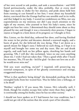 of her own accord to ask pardon, and seek a reconciliation - and SHE
fasted pertinaciously, under the idea, probably, that at every meal
Edgar was ready to choke for her absence, and pride alone held him
from running to cast himself at her feet; I went about my household
duties, convinced that the Grange had but one sensible soul in its walls,
and that lodged in my body. I wasted no condolences on Miss, nor any
expostulations on my mistress; nor did I pay much attention to the
sighs of my master, who yearned to hear his lady's name, since he
might not hear her voice. I determined they should come about as they
pleased for me; and though it was a tiresomely slow process, I began to
rejoice at length in a faint dawn of its progress: as I thought at first.
Mrs. Linton, on the third day, unbarred her door, and having finished
the water in her pitcher and decanter, desired a renewed supply, and a
basin of gruel, for she believed she was dying. That I set down as a
speech meant for Edgar's ears; I believed no such thing, so I kept it to
myself and brought her some tea and dry toast. She ate and drank
eagerly, and sank back on her pillow again, clenching her hands and
groaning. 'Oh, I will die,' she exclaimed, 'since no one cares anything
about me. I wish I had not taken that.' Then a good while after I heard
her murmur, 'No, I'll not die - he'd be glad - he does not love me at all -
he would never miss me!'
'Did you want anything, ma'am?' I inquired, still preserving my
external composure, in spite of her ghastly countenance and strange,
exaggerated manner.
'What is that apathetic being doing?' she demanded, pushing the thick
entangled locks from her wasted face. 'Has he fallen into a lethargy, or
is he dead?'
'Neither,' replied I; 'if you mean Mr. Linton. He's tolerably well, I
think, though his studies occupy him rather more than they ought: he
is continually among his books, since he has no other society.'
I should not have spoken so if I had known her true condition, but I
could not get rid of the notion that she acted a part of her disorder.
 