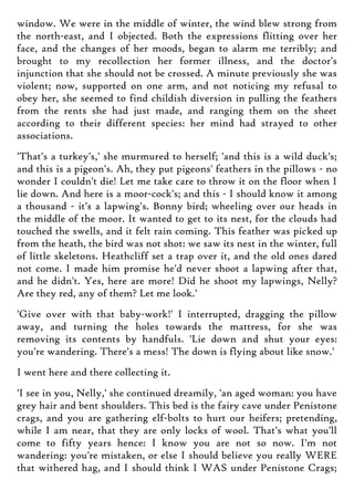 window. We were in the middle of winter, the wind blew strong from
the north-east, and I objected. Both the expressions flitting over her
face, and the changes of her moods, began to alarm me terribly; and
brought to my recollection her former illness, and the doctor's
injunction that she should not be crossed. A minute previously she was
violent; now, supported on one arm, and not noticing my refusal to
obey her, she seemed to find childish diversion in pulling the feathers
from the rents she had just made, and ranging them on the sheet
according to their different species: her mind had strayed to other
associations.
'That's a turkey's,' she murmured to herself; 'and this is a wild duck's;
and this is a pigeon's. Ah, they put pigeons' feathers in the pillows - no
wonder I couldn't die! Let me take care to throw it on the floor when I
lie down. And here is a moor-cock's; and this - I should know it among
a thousand - it's a lapwing's. Bonny bird; wheeling over our heads in
the middle of the moor. It wanted to get to its nest, for the clouds had
touched the swells, and it felt rain coming. This feather was picked up
from the heath, the bird was not shot: we saw its nest in the winter, full
of little skeletons. Heathcliff set a trap over it, and the old ones dared
not come. I made him promise he'd never shoot a lapwing after that,
and he didn't. Yes, here are more! Did he shoot my lapwings, Nelly?
Are they red, any of them? Let me look.'
'Give over with that baby-work!' I interrupted, dragging the pillow
away, and turning the holes towards the mattress, for she was
removing its contents by handfuls. 'Lie down and shut your eyes:
you're wandering. There's a mess! The down is flying about like snow.'
I went here and there collecting it.
'I see in you, Nelly,' she continued dreamily, 'an aged woman: you have
grey hair and bent shoulders. This bed is the fairy cave under Penistone
crags, and you are gathering elf-bolts to hurt our heifers; pretending,
while I am near, that they are only locks of wool. That's what you'll
come to fifty years hence: I know you are not so now. I'm not
wandering: you're mistaken, or else I should believe you really WERE
that withered hag, and I should think I WAS under Penistone Crags;
 
