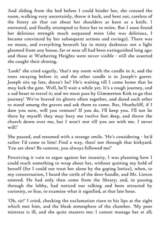 And sliding from the bed before I could hinder her, she crossed the
room, walking very uncertainly, threw it back, and bent out, careless of
the frosty air that cut about her shoulders as keen as a knife. I
entreated, and finally attempted to force her to retire. But I soon found
her delirious strength much surpassed mine (she was delirious, I
became convinced by her subsequent actions and ravings). There was
no moon, and everything beneath lay in misty darkness: not a light
gleamed from any house, far or near all had been extinguished long ago:
and those at Wuthering Heights were never visible - still she asserted
she caught their shining.
'Look!' she cried eagerly, 'that's my room with the candle in it, and the
trees swaying before it; and the other candle is in Joseph's garret.
Joseph sits up late, doesn't he? He's waiting till I come home that he
may lock the gate. Well, he'll wait a while yet. It's a rough journey, and
a sad heart to travel it; and we must pass by Gimmerton Kirk to go that
journey! We've braved its ghosts often together, and dared each other
to stand among the graves and ask them to come. But, Heathcliff, if I
dare you now, will you venture? If you do, I'll keep you. I'll not lie
there by myself: they may bury me twelve feet deep, and throw the
church down over me, but I won't rest till you are with me. I never
will!'
She paused, and resumed with a strange smile. 'He's considering - he'd
rather I'd come to him! Find a way, then! not through that kirkyard.
You are slow! Be content, you always followed me!'
Perceiving it vain to argue against her insanity, I was planning how I
could reach something to wrap about her, without quitting my hold of
herself (for I could not trust her alone by the gaping lattice), when, to
my consternation, I heard the rattle of the door-handle, and Mr. Linton
entered. He had only then come from the library; and, in passing
through the lobby, had noticed our talking and been attracted by
curiosity, or fear, to examine what it signified, at that late hour.
'Oh, sir!' I cried, checking the exclamation risen to his lips at the sight
which met him, and the bleak atmosphere of the chamber. 'My poor
mistress is ill, and she quite masters me: I cannot manage her at all;
 