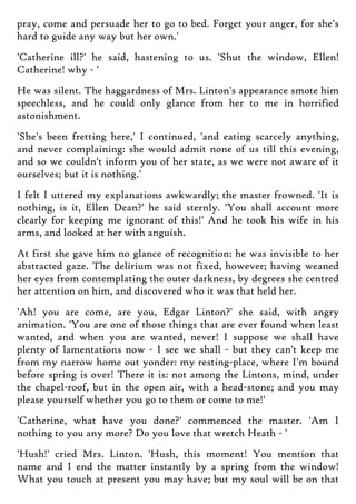 pray, come and persuade her to go to bed. Forget your anger, for she's
hard to guide any way but her own.'
'Catherine ill?' he said, hastening to us. 'Shut the window, Ellen!
Catherine! why - '
He was silent. The haggardness of Mrs. Linton's appearance smote him
speechless, and he could only glance from her to me in horrified
astonishment.
'She's been fretting here,' I continued, 'and eating scarcely anything,
and never complaining: she would admit none of us till this evening,
and so we couldn't inform you of her state, as we were not aware of it
ourselves; but it is nothing.'
I felt I uttered my explanations awkwardly; the master frowned. 'It is
nothing, is it, Ellen Dean?' he said sternly. 'You shall account more
clearly for keeping me ignorant of this!' And he took his wife in his
arms, and looked at her with anguish.
At first she gave him no glance of recognition: he was invisible to her
abstracted gaze. The delirium was not fixed, however; having weaned
her eyes from contemplating the outer darkness, by degrees she centred
her attention on him, and discovered who it was that held her.
'Ah! you are come, are you, Edgar Linton?' she said, with angry
animation. 'You are one of those things that are ever found when least
wanted, and when you are wanted, never! I suppose we shall have
plenty of lamentations now - I see we shall - but they can't keep me
from my narrow home out yonder: my resting-place, where I'm bound
before spring is over! There it is: not among the Lintons, mind, under
the chapel-roof, but in the open air, with a head-stone; and you may
please yourself whether you go to them or come to me!'
'Catherine, what have you done?' commenced the master. 'Am I
nothing to you any more? Do you love that wretch Heath - '
'Hush!' cried Mrs. Linton. 'Hush, this moment! You mention that
name and I end the matter instantly by a spring from the window!
What you touch at present you may have; but my soul will be on that
 