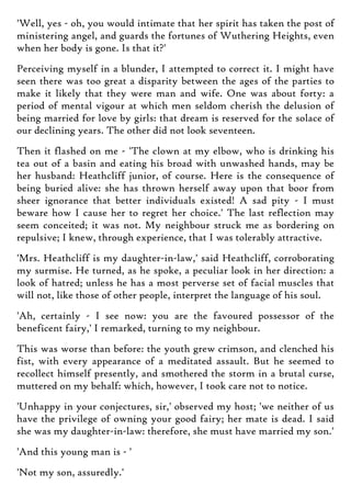 'Well, yes - oh, you would intimate that her spirit has taken the post of
ministering angel, and guards the fortunes of Wuthering Heights, even
when her body is gone. Is that it?'
Perceiving myself in a blunder, I attempted to correct it. I might have
seen there was too great a disparity between the ages of the parties to
make it likely that they were man and wife. One was about forty: a
period of mental vigour at which men seldom cherish the delusion of
being married for love by girls: that dream is reserved for the solace of
our declining years. The other did not look seventeen.
Then it flashed on me - 'The clown at my elbow, who is drinking his
tea out of a basin and eating his broad with unwashed hands, may be
her husband: Heathcliff junior, of course. Here is the consequence of
being buried alive: she has thrown herself away upon that boor from
sheer ignorance that better individuals existed! A sad pity - I must
beware how I cause her to regret her choice.' The last reflection may
seem conceited; it was not. My neighbour struck me as bordering on
repulsive; I knew, through experience, that I was tolerably attractive.
'Mrs. Heathcliff is my daughter-in-law,' said Heathcliff, corroborating
my surmise. He turned, as he spoke, a peculiar look in her direction: a
look of hatred; unless he has a most perverse set of facial muscles that
will not, like those of other people, interpret the language of his soul.
'Ah, certainly - I see now: you are the favoured possessor of the
beneficent fairy,' I remarked, turning to my neighbour.
This was worse than before: the youth grew crimson, and clenched his
fist, with every appearance of a meditated assault. But he seemed to
recollect himself presently, and smothered the storm in a brutal curse,
muttered on my behalf: which, however, I took care not to notice.
'Unhappy in your conjectures, sir,' observed my host; 'we neither of us
have the privilege of owning your good fairy; her mate is dead. I said
she was my daughter-in-law: therefore, she must have married my son.'
'And this young man is - '
'Not my son, assuredly.'
 