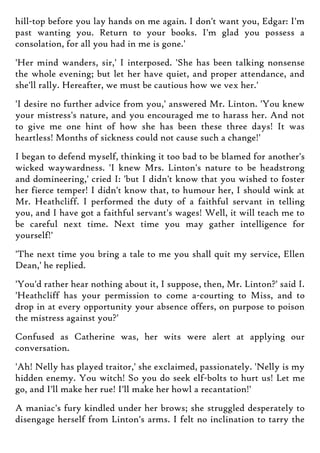 hill-top before you lay hands on me again. I don't want you, Edgar: I'm
past wanting you. Return to your books. I'm glad you possess a
consolation, for all you had in me is gone.'
'Her mind wanders, sir,' I interposed. 'She has been talking nonsense
the whole evening; but let her have quiet, and proper attendance, and
she'll rally. Hereafter, we must be cautious how we vex her.'
'I desire no further advice from you,' answered Mr. Linton. 'You knew
your mistress's nature, and you encouraged me to harass her. And not
to give me one hint of how she has been these three days! It was
heartless! Months of sickness could not cause such a change!'
I began to defend myself, thinking it too bad to be blamed for another's
wicked waywardness. 'I knew Mrs. Linton's nature to be headstrong
and domineering,' cried I: 'but I didn't know that you wished to foster
her fierce temper! I didn't know that, to humour her, I should wink at
Mr. Heathcliff. I performed the duty of a faithful servant in telling
you, and I have got a faithful servant's wages! Well, it will teach me to
be careful next time. Next time you may gather intelligence for
yourself!'
'The next time you bring a tale to me you shall quit my service, Ellen
Dean,' he replied.
'You'd rather hear nothing about it, I suppose, then, Mr. Linton?' said I.
'Heathcliff has your permission to come a-courting to Miss, and to
drop in at every opportunity your absence offers, on purpose to poison
the mistress against you?'
Confused as Catherine was, her wits were alert at applying our
conversation.
'Ah! Nelly has played traitor,' she exclaimed, passionately. 'Nelly is my
hidden enemy. You witch! So you do seek elf-bolts to hurt us! Let me
go, and I'll make her rue! I'll make her howl a recantation!'
A maniac's fury kindled under her brows; she struggled desperately to
disengage herself from Linton's arms. I felt no inclination to tarry the
 